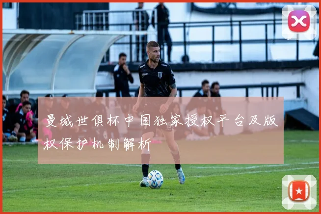 曼城世俱杯中国独家授权平台及版权保护机制解析