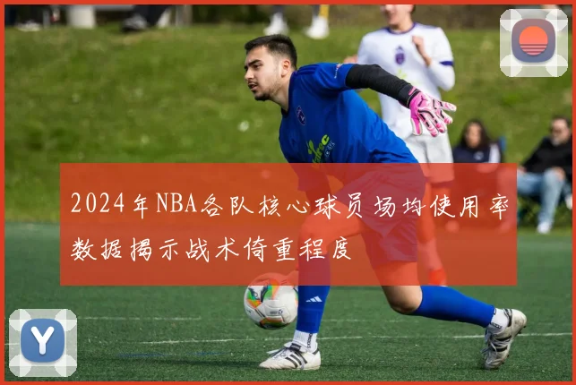 2024年NBA各队核心球员场均使用率数据揭示战术倚重程度