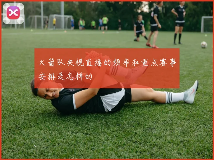 火箭队央视直播的频率和重点赛事安排是怎样的