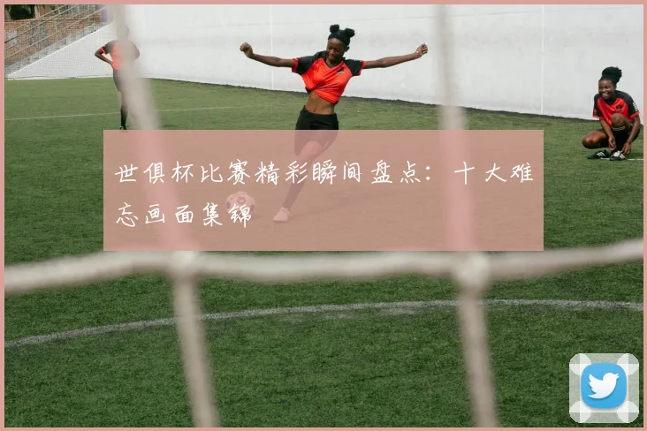 世俱杯比赛精彩瞬间盘点：十大难忘画面集锦