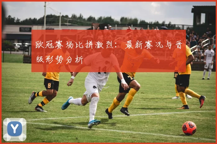 欧冠赛场比拼激烈：最新赛况与晋级形势分析