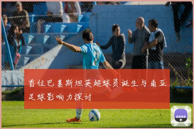 首位巴基斯坦英超球员诞生与南亚足球影响力探讨