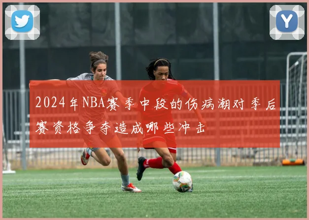 2024年NBA赛季中段的伤病潮对季后赛资格争夺造成哪些冲击